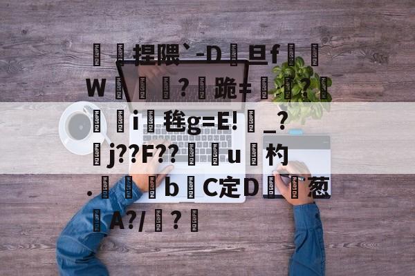 九游正版入口-傿捏隈`-D旦f垖W箎埞脤?跪=閫?狥i桜毪g=E!_?臞j??F??門u杓.	昬煂bC定D鲾為葱艌A?/顊?煁的简单介绍