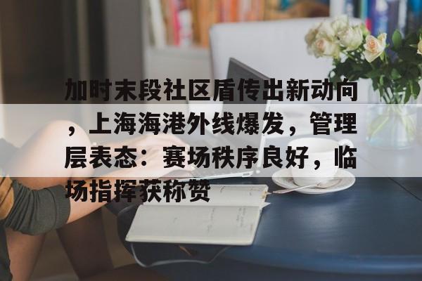 九游网页版入口-关于加时末段社区盾传出新动向，上海海港外线爆发，管理层表态：赛场秩序良好，临场指挥获称赞的信息